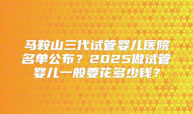 马鞍山三代试管婴儿医院名单公布?2025做试管婴儿一般要花多少钱?