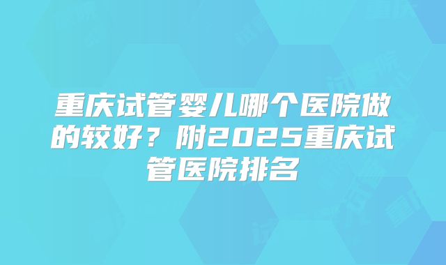 重庆试管婴儿哪个医院做的较好？附2025重庆试管医院排名