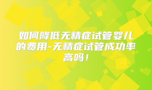 如何降低无精症试管婴儿的费用-无精症试管成功率高吗!