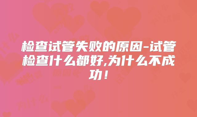 检查试管失败的原因-试管检查什么都好,为什么不成功！