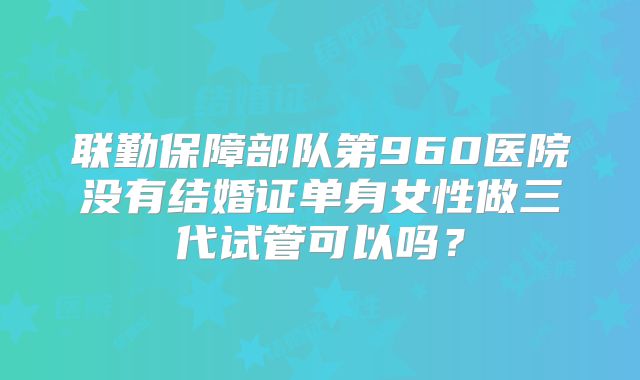 联勤保障部队第960医院没有结婚证单身女性做三代试管可以吗？