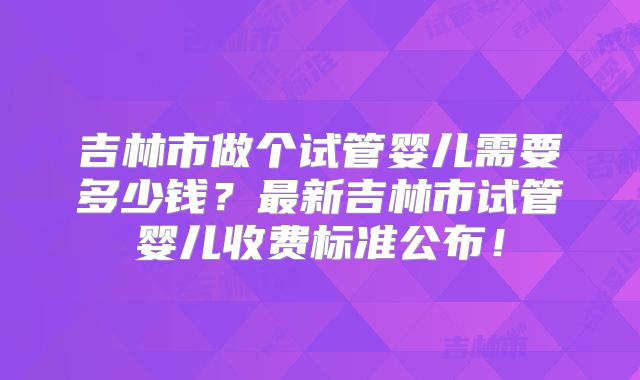 吉林市做个试管婴儿需要多少钱？最新吉林市试管婴儿收费标准公布！