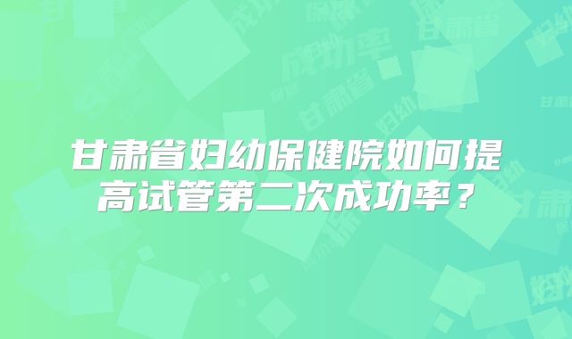 甘肃省妇幼保健院如何提高试管第二次成功率？