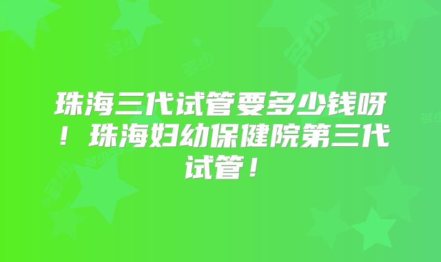 珠海三代试管要多少钱呀!珠海妇幼保健院第三代试管!