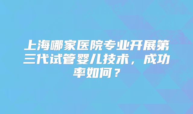 上海哪家医院专业开展第三代试管婴儿技术，成功率如何？
