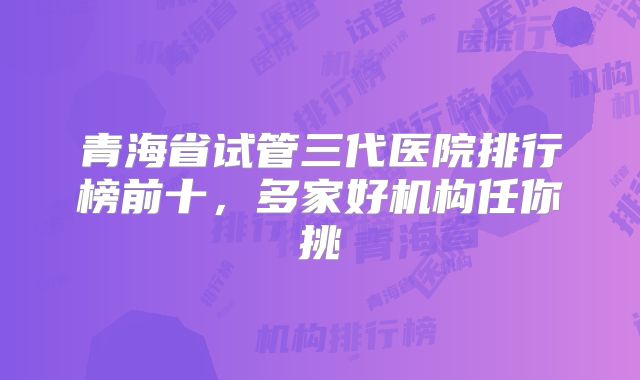青海省试管三代医院排行榜前十，多家好机构任你挑
