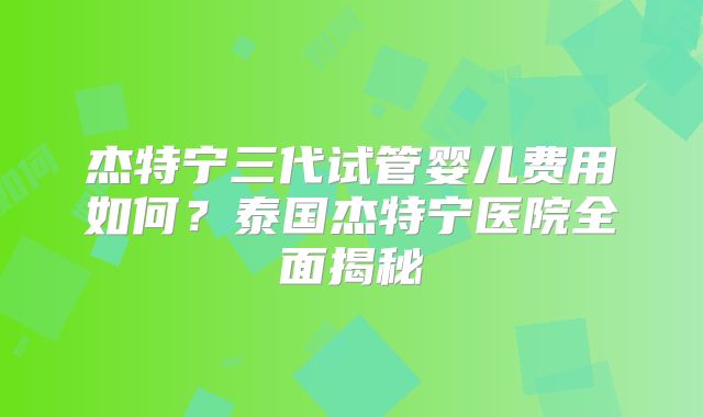 杰特宁三代试管婴儿费用如何？泰国杰特宁医院全面揭秘