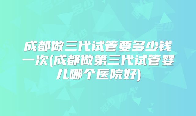 成都做三代试管要多少钱一次(成都做第三代试管婴儿哪个医院好)