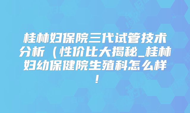 桂林妇保院三代试管技术分析(性价比大揭秘_桂林妇幼保健院生殖科怎么样!