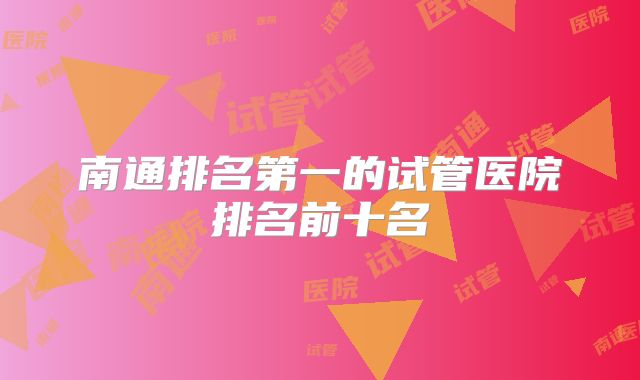 南通排名第一的试管医院排名前十名