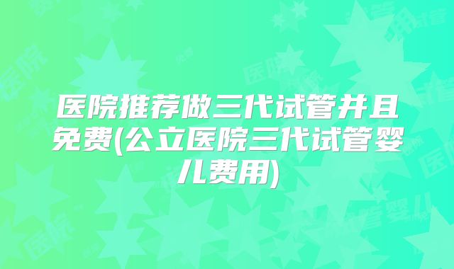 医院推荐做三代试管并且免费(公立医院三代试管婴儿费用)
