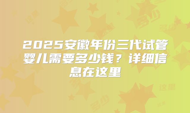 2025安徽年份三代试管婴儿需要多少钱？详细信息在这里