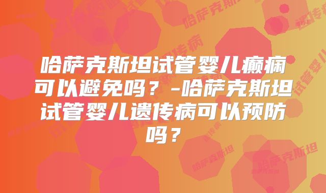 哈萨克斯坦试管婴儿癫痫可以避免吗?-哈萨克斯坦试管婴儿遗传病可以预防吗?
