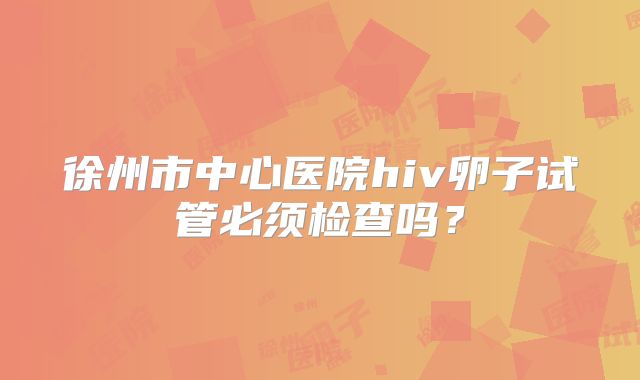 徐州市中心医院hiv卵子试管必须检查吗?