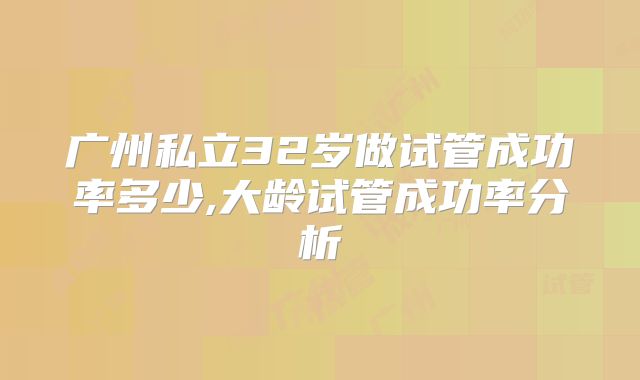 广州私立32岁做试管成功率多少,大龄试管成功率分析