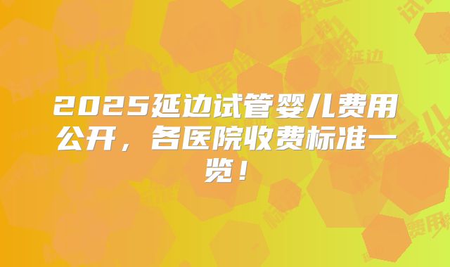 2025延边试管婴儿费用公开，各医院收费标准一览！