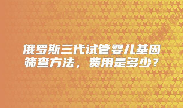 俄罗斯三代试管婴儿基因筛查方法,费用是多少?