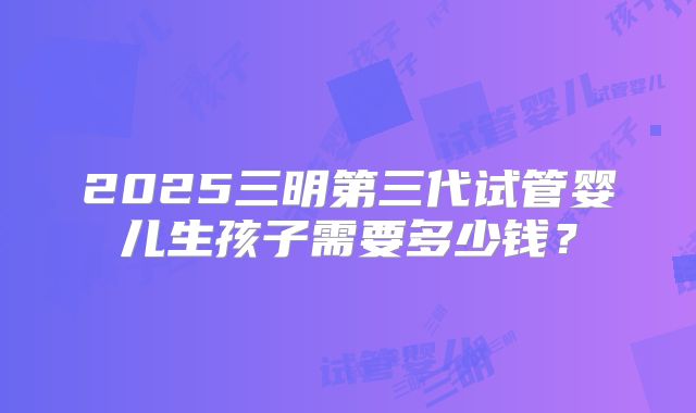 2025三明第三代试管婴儿生孩子需要多少钱？