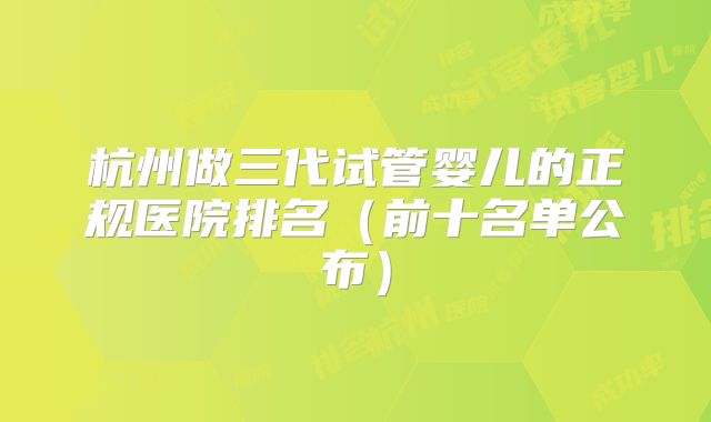 杭州做三代试管婴儿的正规医院排名（前十名单公布）