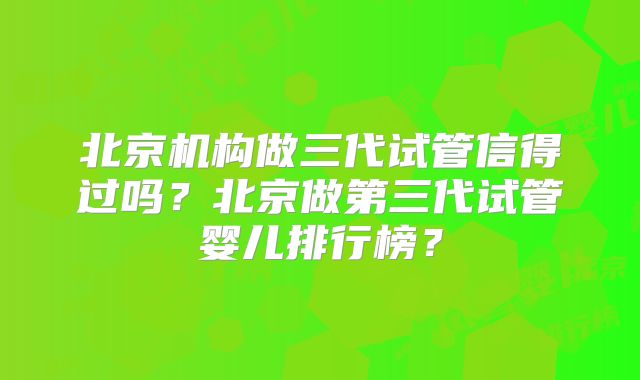 北京机构做三代试管信得过吗?北京做第三代试管婴儿排行榜?