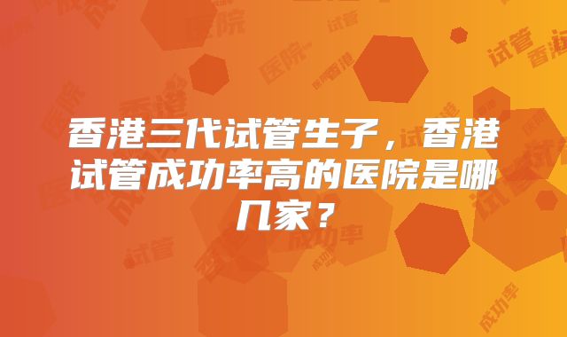 香港三代试管生子，香港试管成功率高的医院是哪几家？