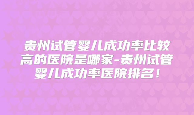贵州试管婴儿成功率比较高的医院是哪家-贵州试管婴儿成功率医院排名!