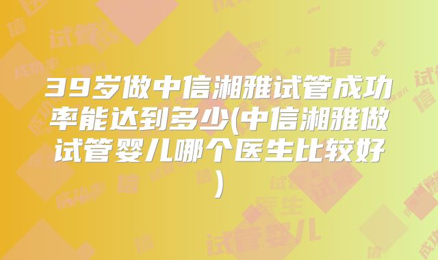 39岁做中信湘雅试管成功率能达到多少(中信湘雅做试管婴儿哪个医生比较好)