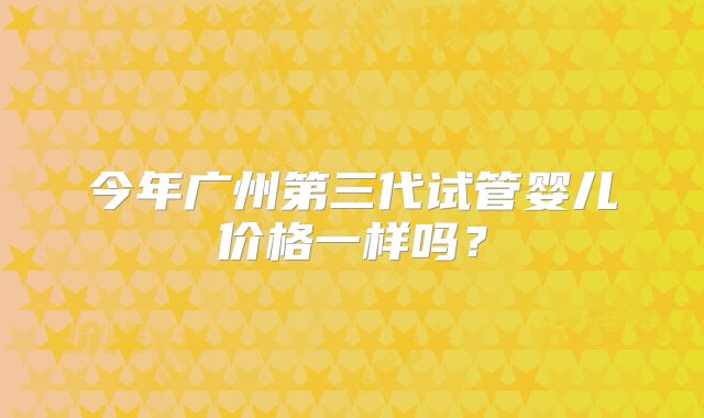 今年广州第三代试管婴儿价格一样吗？