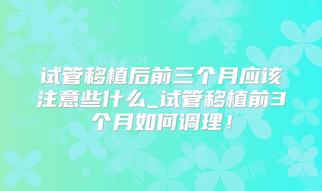 试管移植后前三个月应该注意些什么_试管移植前3个月如何调理！
