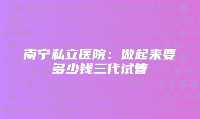 南宁私立医院：做起来要多少钱三代试管