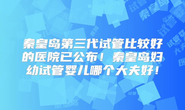 秦皇岛第三代试管比较好的医院已公布！秦皇岛妇幼试管婴儿哪个大夫好！