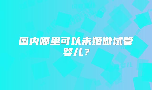 国内哪里可以未婚做试管婴儿？