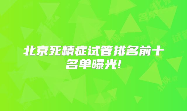 北京死精症试管排名前十名单曝光!