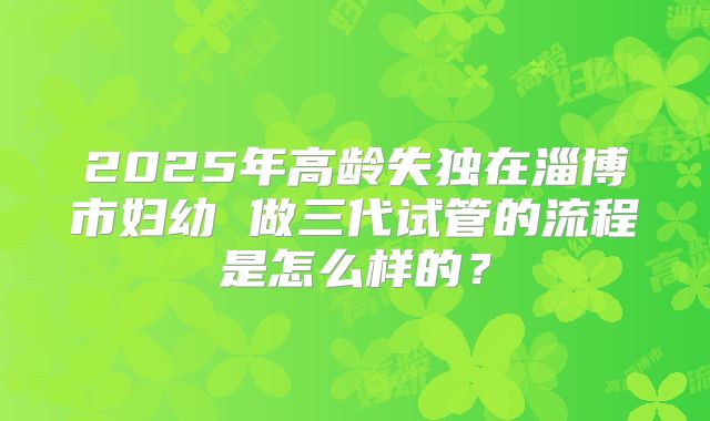 2025年高龄失独在淄博市妇幼 做三代试管的流程是怎么样的？