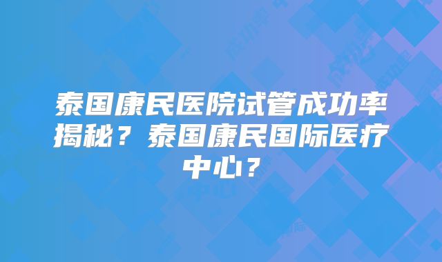 泰国康民医院试管成功率揭秘?泰国康民国际医疗中心?