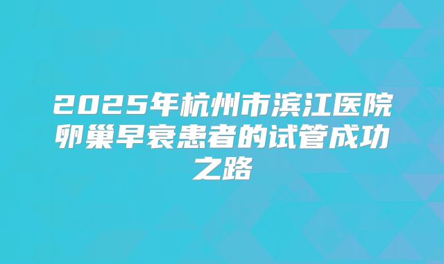 2025年杭州市滨江医院卵巢早衰患者的试管成功之路