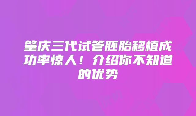 肇庆三代试管胚胎移植成功率惊人！介绍你不知道的优势
