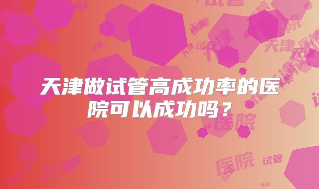 天津做试管高成功率的医院可以成功吗？