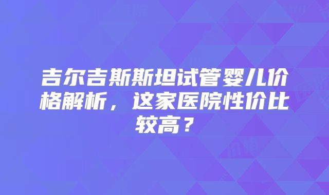 吉尔吉斯斯坦试管婴儿价格解析，这家医院性价比较高？