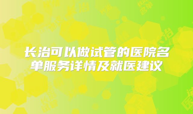 长治可以做试管的医院名单服务详情及就医建议