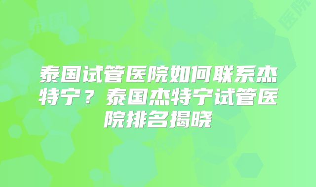 泰国试管医院如何联系杰特宁？泰国杰特宁试管医院排名揭晓