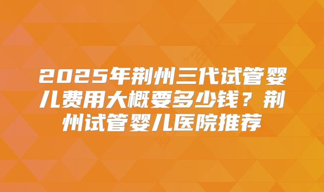 2025年荆州三代试管婴儿费用大概要多少钱？荆州试管婴儿医院推荐