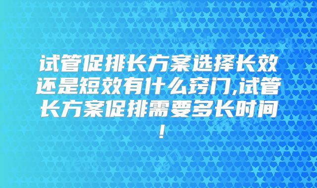 试管促排长方案选择长效还是短效有什么窍门,试管长方案促排需要多长时间！