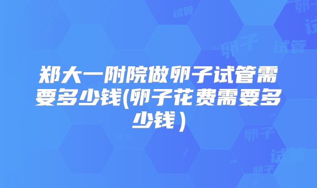 郑大一附院做卵子试管需要多少钱(卵子花费需要多少钱)