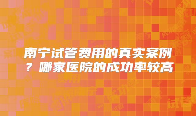 南宁试管费用的真实案例？哪家医院的成功率较高