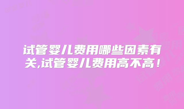 试管婴儿费用哪些因素有关,试管婴儿费用高不高！