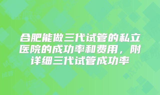 合肥能做三代试管的私立医院的成功率和费用，附详细三代试管成功率