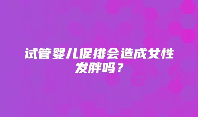 试管婴儿促排会造成女性发胖吗?