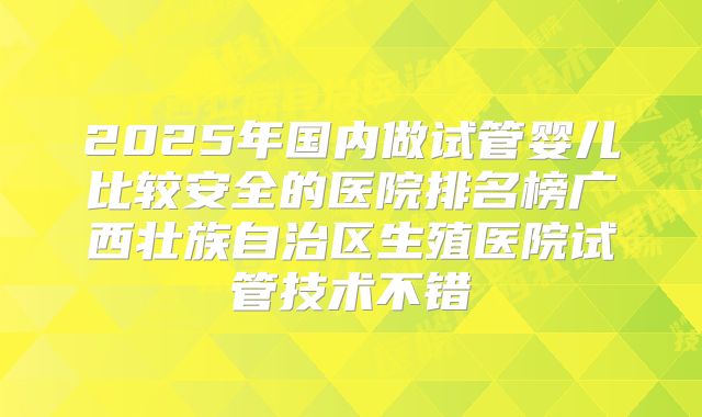 2025年国内做试管婴儿比较安全的医院排名榜广西壮族自治区生殖医院试管技术不错
