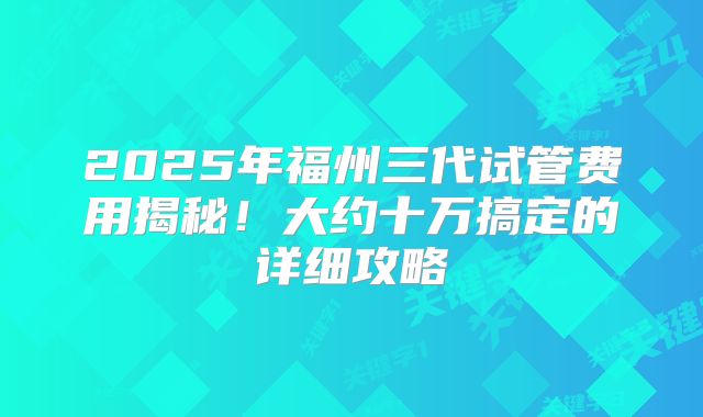 2025年福州三代试管费用揭秘！大约十万搞定的详细攻略